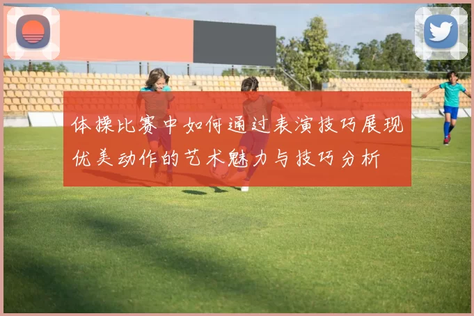 体操比赛中如何通过表演技巧展现优美动作的艺术魅力与技巧分析