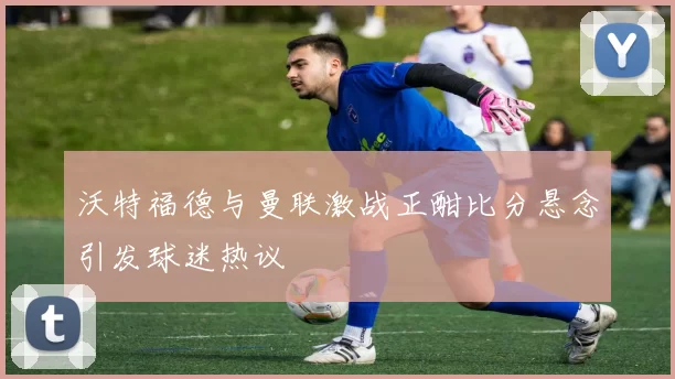 沃特福德与曼联激战正酣比分悬念引发球迷热议