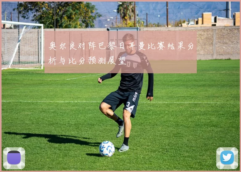 奥尔良对阵巴黎日耳曼比赛结果分析与比分预测展望
