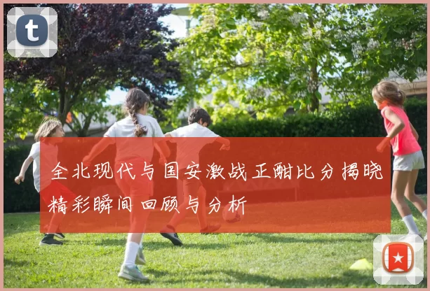 全北现代与国安激战正酣比分揭晓精彩瞬间回顾与分析