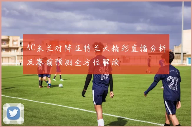 AC米兰对阵亚特兰大精彩直播分析及赛前预测全方位解读