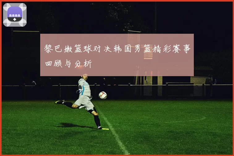 黎巴嫩篮球对决韩国男篮精彩赛事回顾与分析