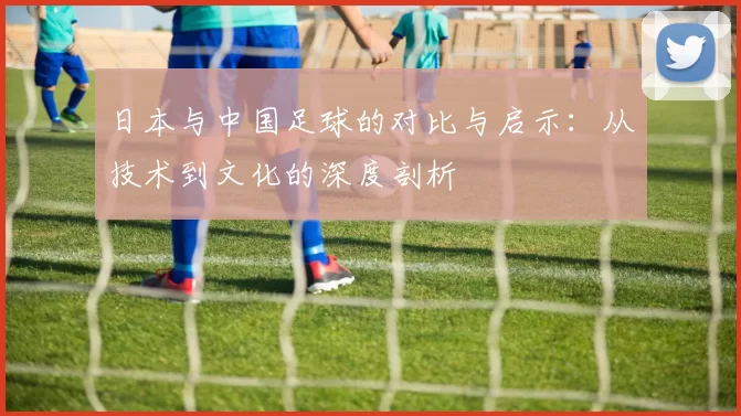 日本与中国足球的对比与启示：从技术到文化的深度剖析