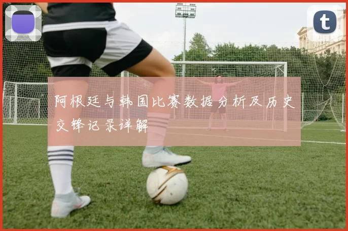阿根廷与韩国比赛数据分析及历史交锋记录详解